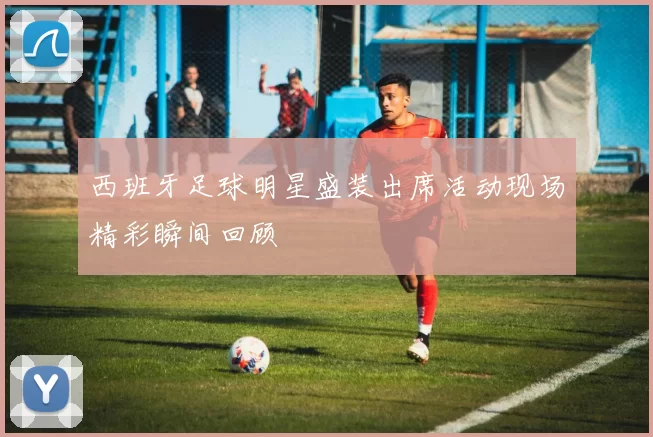 西班牙足球明星盛装出席活动现场精彩瞬间回顾