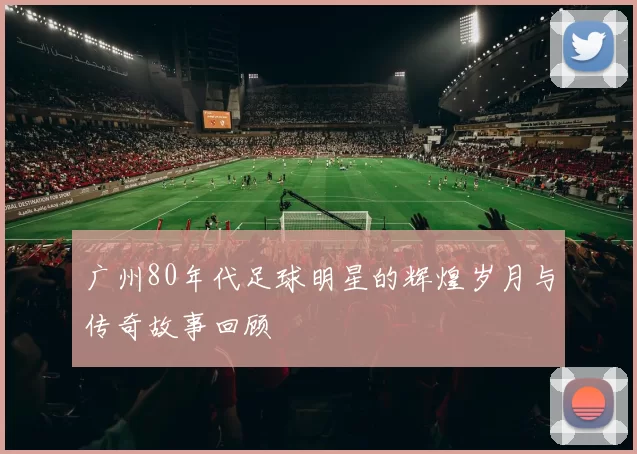 广州80年代足球明星的辉煌岁月与传奇故事回顾