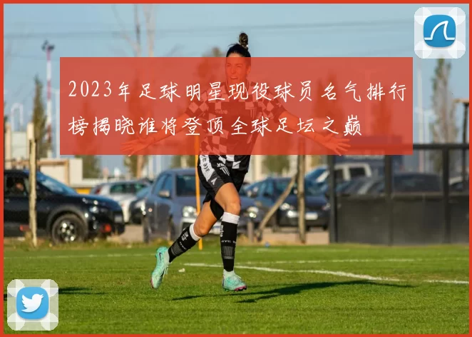 2023年足球明星现役球员名气排行榜揭晓谁将登顶全球足坛之巅
