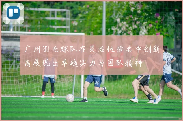 广州羽毛球队在灵活性排名中创新高展现出卓越实力与团队精神