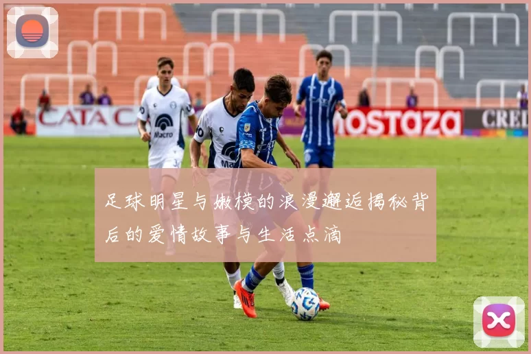 足球明星与嫩模的浪漫邂逅揭秘背后的爱情故事与生活点滴