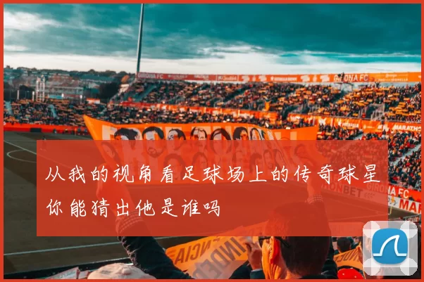 从我的视角看足球场上的传奇球星你能猜出他是谁吗