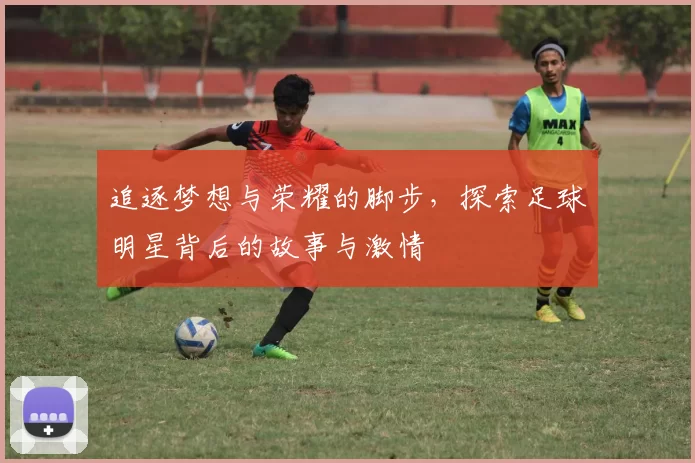 追逐梦想与荣耀的脚步，探索足球明星背后的故事与激情