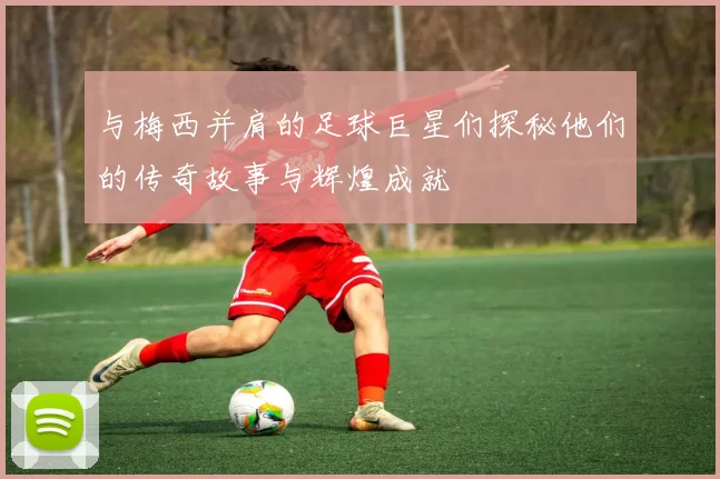 与梅西并肩的足球巨星们探秘他们的传奇故事与辉煌成就