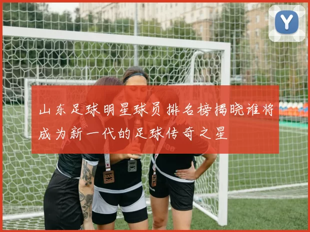 山东足球明星球员排名榜揭晓谁将成为新一代的足球传奇之星