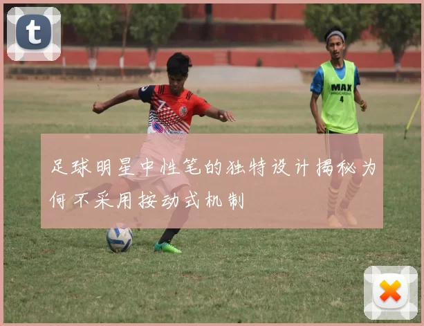 足球明星中性笔的独特设计揭秘为何不采用按动式机制