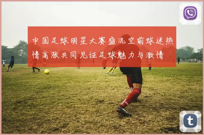 中国足球明星大赛盛况空前球迷热情高涨共同见证足球魅力与激情