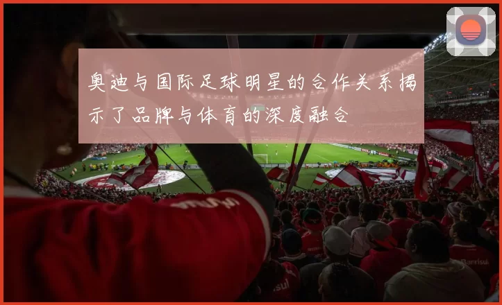 奥迪与国际足球明星的合作关系揭示了品牌与体育的深度融合