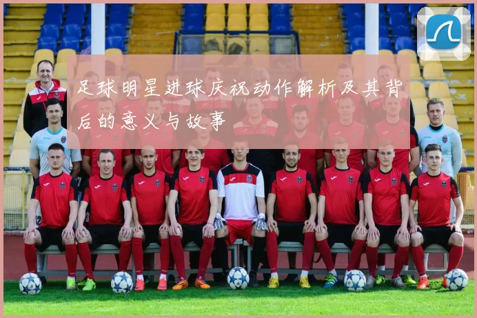 足球明星进球庆祝动作解析及其背后的意义与故事