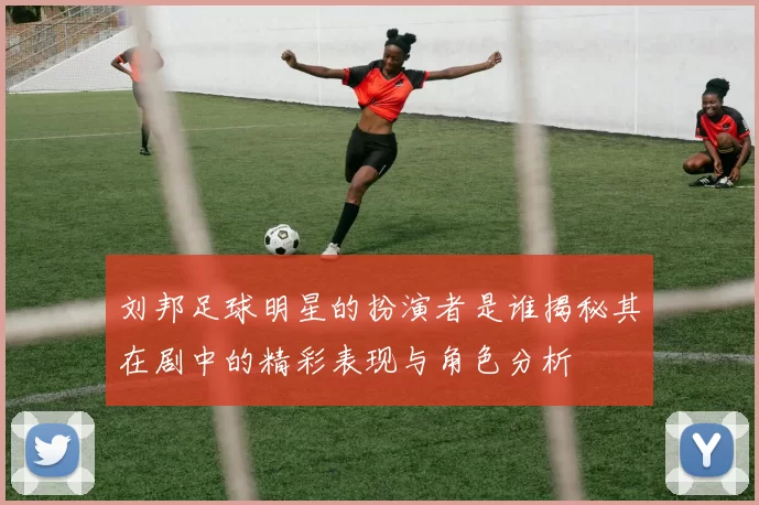 刘邦足球明星的扮演者是谁揭秘其在剧中的精彩表现与角色分析