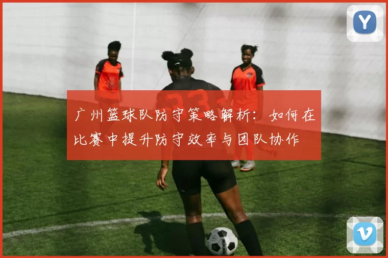 广州篮球队防守策略解析：如何在比赛中提升防守效率与团队协作