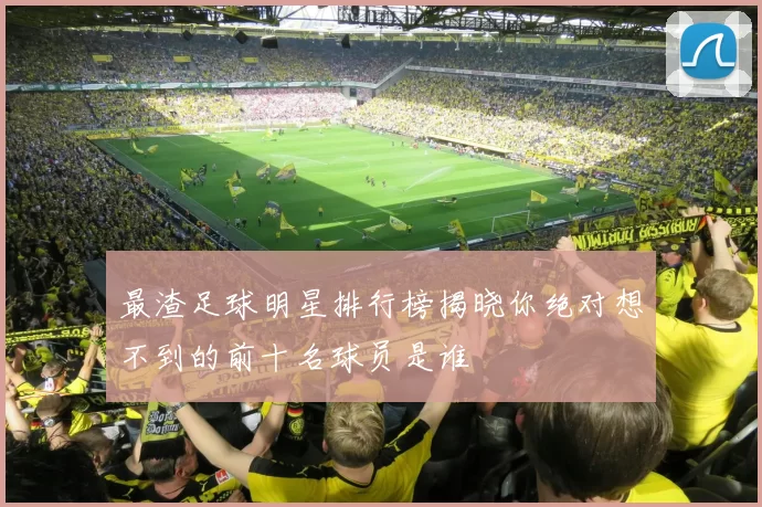 最渣足球明星排行榜揭晓你绝对想不到的前十名球员是谁