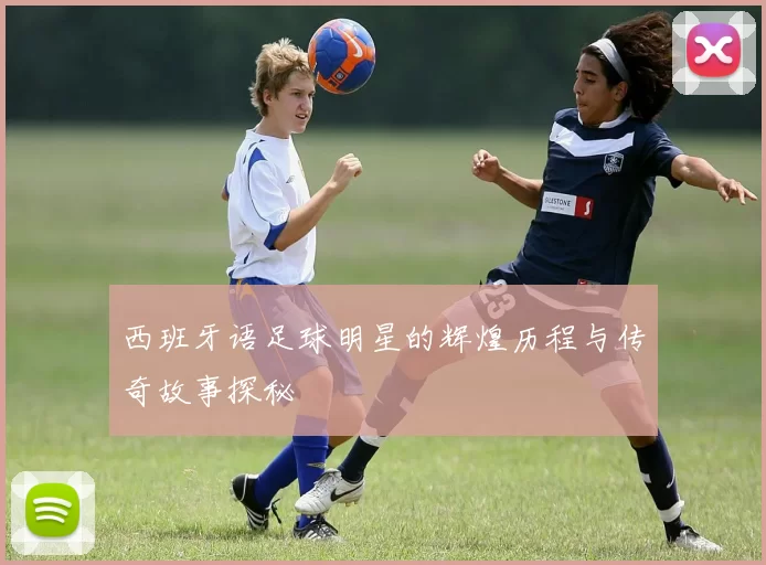 西班牙语足球明星的辉煌历程与传奇故事探秘