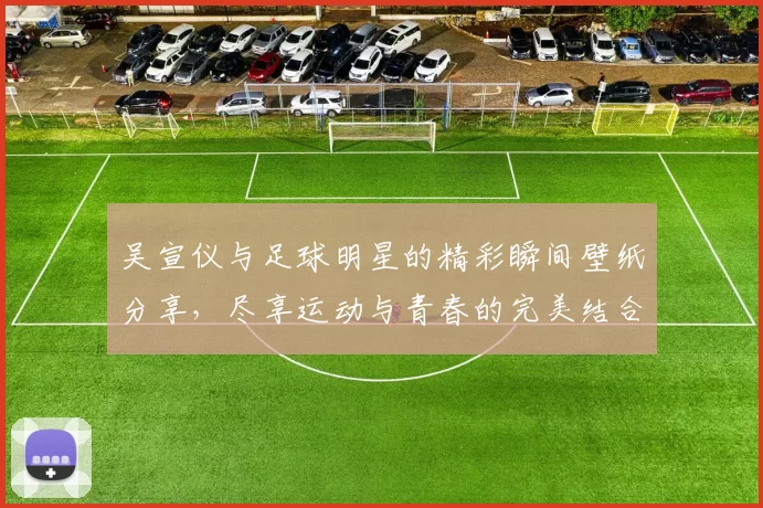 吴宣仪与足球明星的精彩瞬间壁纸分享，尽享运动与青春的完美结合