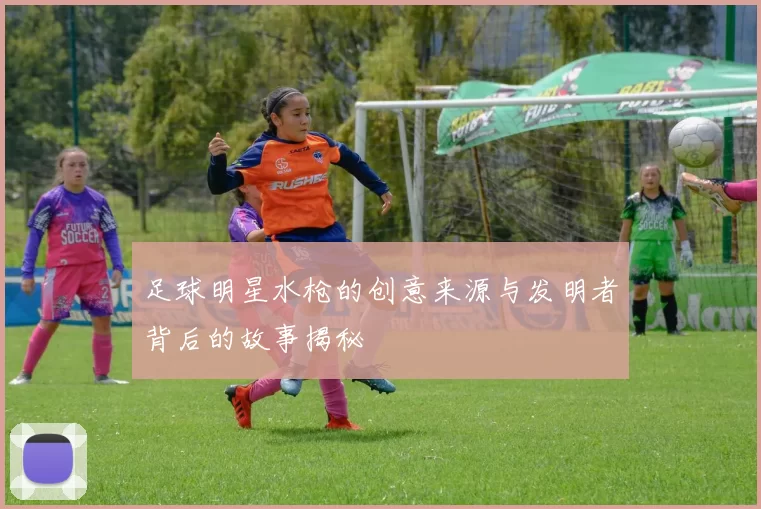 足球明星水枪的创意来源与发明者背后的故事揭秘