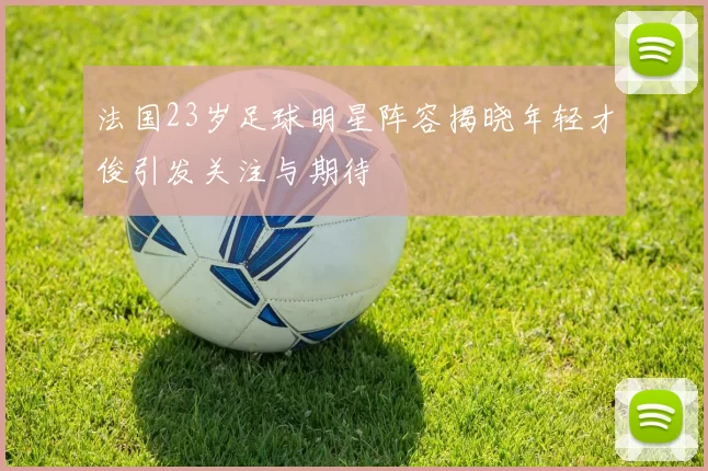法国23岁足球明星阵容揭晓年轻才俊引发关注与期待