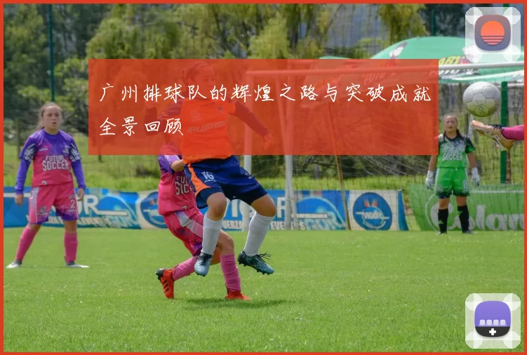 广州排球队的辉煌之路与突破成就全景回顾