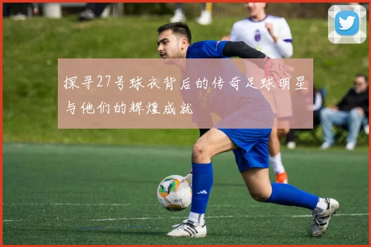 探寻27号球衣背后的传奇足球明星与他们的辉煌成就