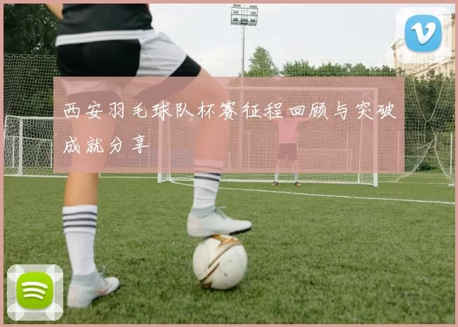 西安羽毛球队杯赛征程回顾与突破成就分享
