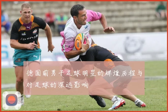 德国前男子足球明星的辉煌历程与对足球的深远影响