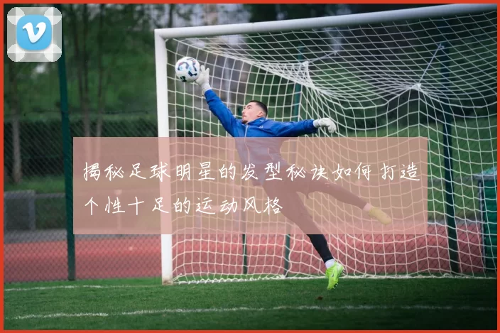 揭秘足球明星的发型秘诀如何打造个性十足的运动风格