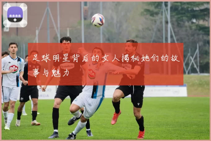 足球明星背后的女人揭秘她们的故事与魅力