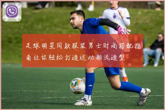 足球明星同款服装男士时尚搭配指南让你轻松打造运动潮流造型