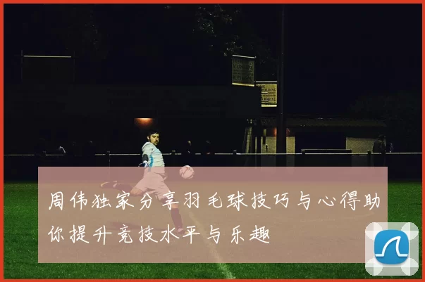 周伟独家分享羽毛球技巧与心得助你提升竞技水平与乐趣