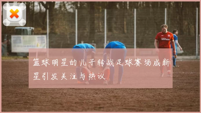 篮球明星的儿子转战足球赛场成新星引发关注与热议