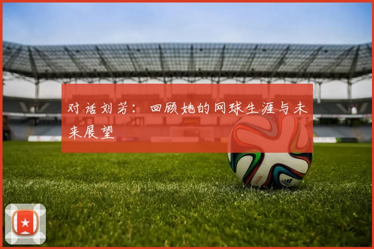 对话刘芳：回顾她的网球生涯与未来展望