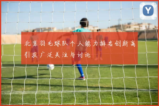北京羽毛球队个人能力排名创新高引发广泛关注与讨论