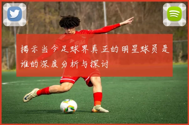 揭示当今足球界真正的明星球员是谁的深度分析与探讨